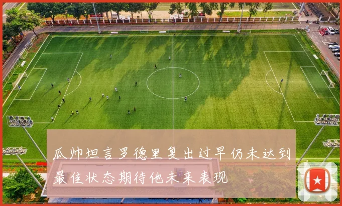 瓜帅坦言罗德里复出过早仍未达到最佳状态期待他未来表现