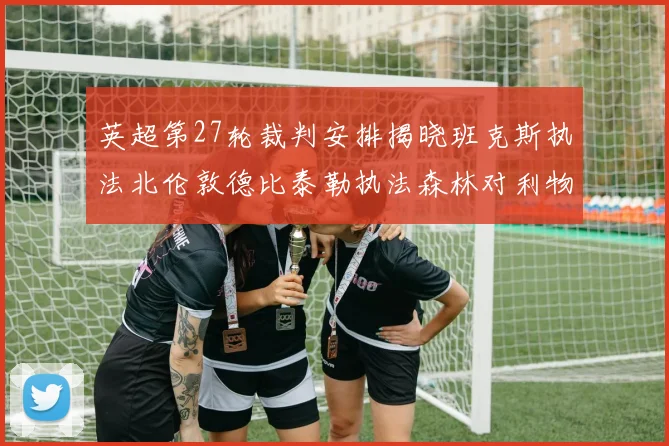 英超第27轮裁判安排揭晓班克斯执法北伦敦德比泰勒执法森林对利物浦