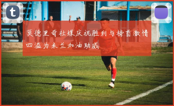 莫德里奇社媒庆祝胜利与榜首激情四溢为米兰加油助威