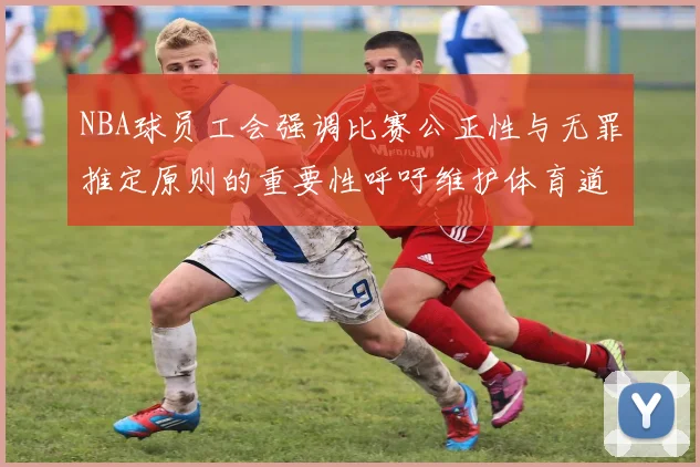 NBA球员工会强调比赛公正性与无罪推定原则的重要性呼吁维护体育道德