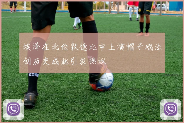 埃泽在北伦敦德比中上演帽子戏法创历史成就引发热议