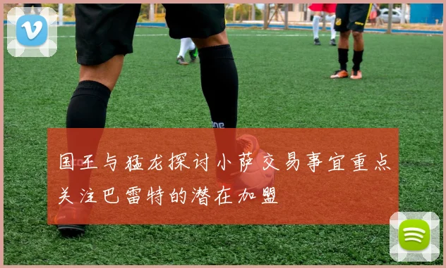 国王与猛龙探讨小萨交易事宜重点关注巴雷特的潜在加盟