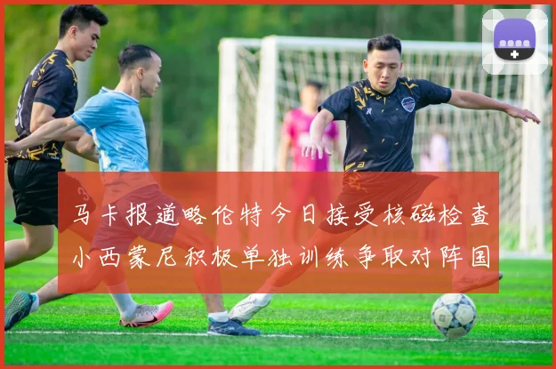 马卡报道略伦特今日接受核磁检查小西蒙尼积极单独训练争取对阵国米出场