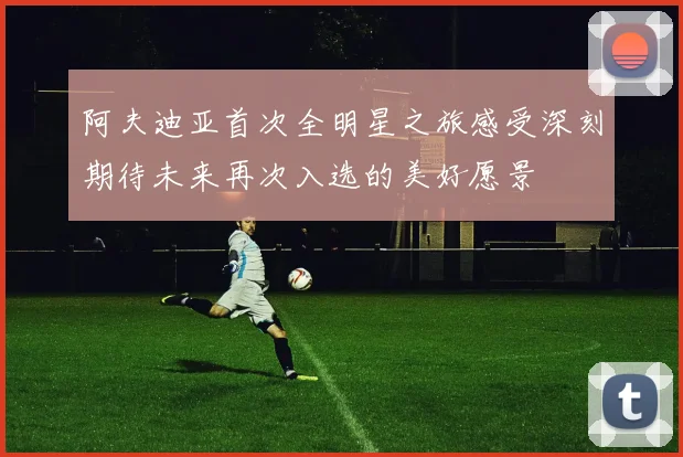 阿夫迪亚首次全明星之旅感受深刻期待未来再次入选的美好愿景