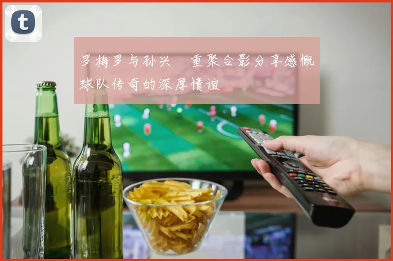 罗梅罗与孙兴慜重聚合影分享感慨球队传奇的深厚情谊