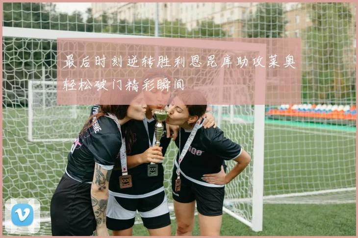 最后时刻逆转胜利恩昆库助攻莱奥轻松破门精彩瞬间