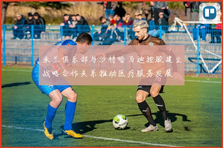 米兰俱乐部与沙特哈马迪控股建立战略合作关系推动医疗服务发展