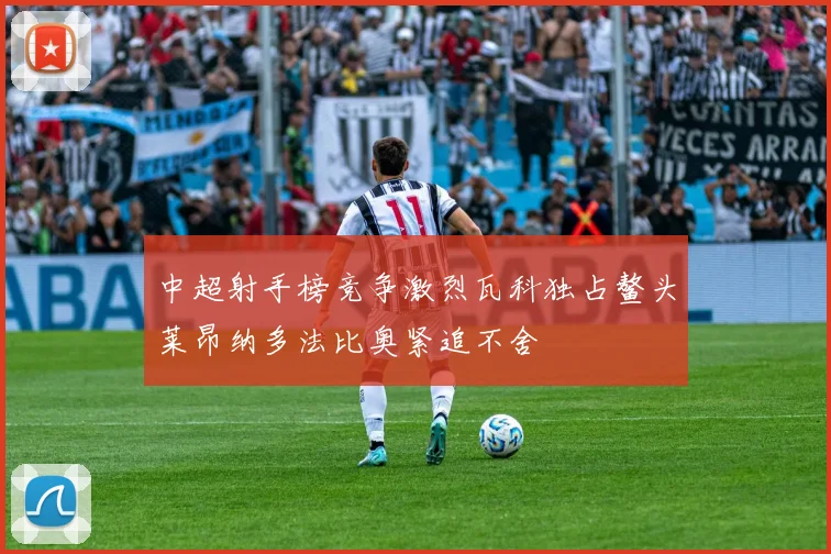 中超射手榜竞争激烈瓦科独占鳌头莱昂纳多法比奥紧追不舍