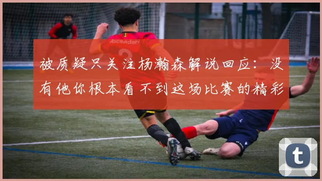 被质疑只关注杨瀚森解说回应：没有他你根本看不到这场比赛的精彩