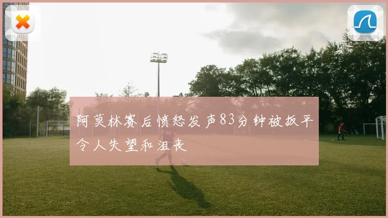 阿莫林赛后愤怒发声83分钟被扳平令人失望和沮丧