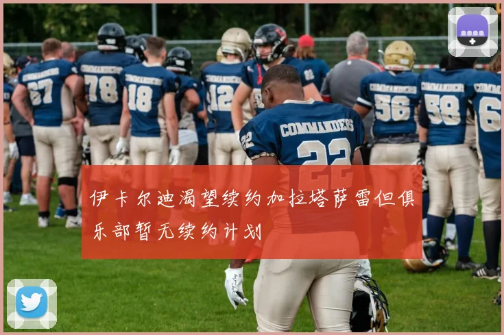 伊卡尔迪渴望续约加拉塔萨雷但俱乐部暂无续约计划