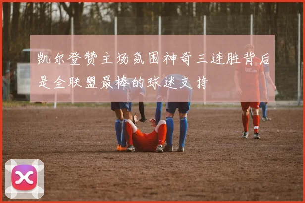 凯尔登赞主场氛围神奇三连胜背后是全联盟最棒的球迷支持