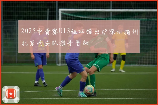 2025中青赛U13组四强出炉深圳梅州北京西安队携手晋级