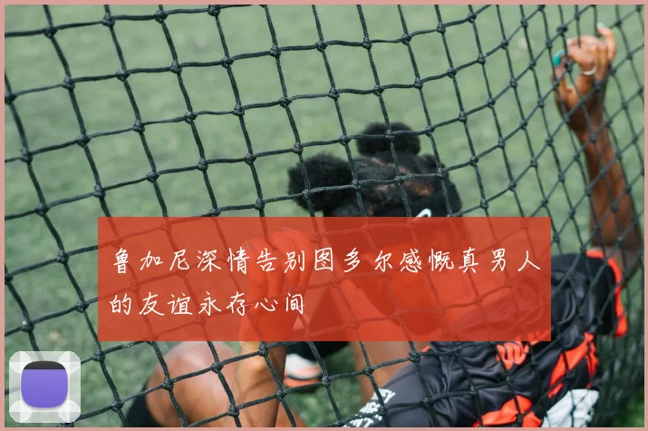 鲁加尼深情告别图多尔感慨真男人的友谊永存心间