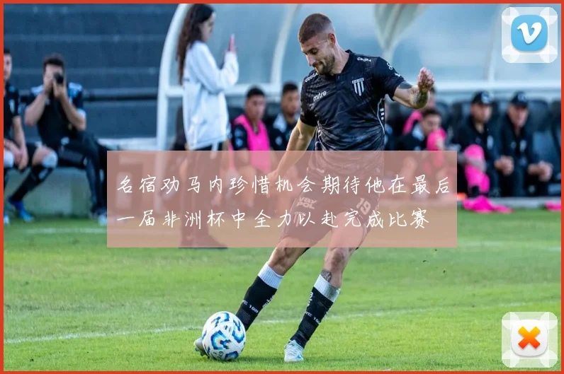 名宿劝马内珍惜机会期待他在最后一届非洲杯中全力以赴完成比赛