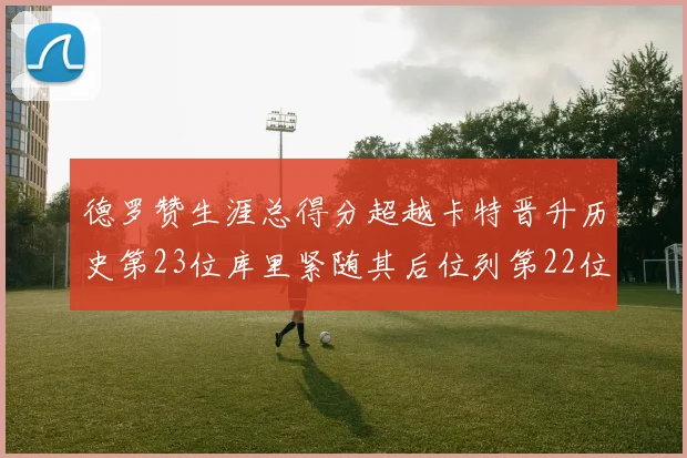 德罗赞生涯总得分超越卡特晋升历史第23位库里紧随其后位列第22位