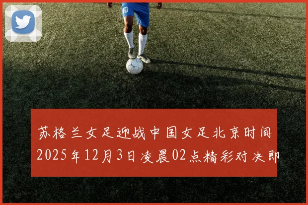 苏格兰女足迎战中国女足北京时间2025年12月3日凌晨02点精彩对决即将上演
