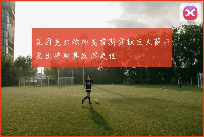 莱因克尔称约克雷斯贡献巨大萨卡复出将助其发挥更佳