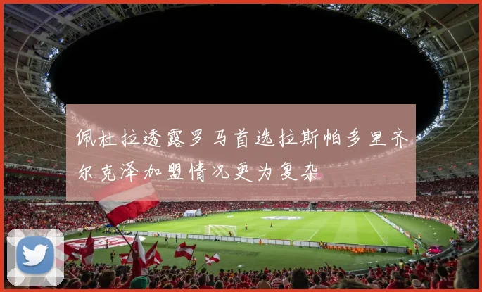 佩杜拉透露罗马首选拉斯帕多里齐尔克泽加盟情况更为复杂