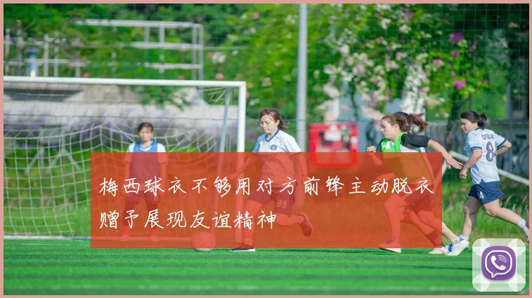 梅西球衣不够用对方前锋主动脱衣赠予展现友谊精神