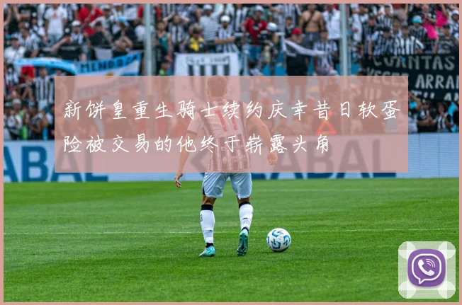 新饼皇重生骑士续约庆幸昔日软蛋险被交易的他终于崭露头角