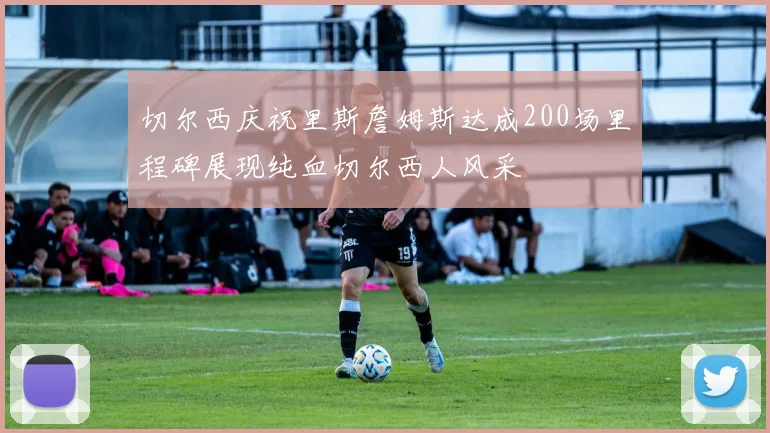 切尔西庆祝里斯詹姆斯达成200场里程碑展现纯血切尔西人风采